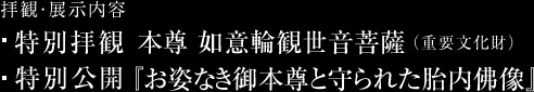 拝観・展示内容：特別拝観 本尊 如意輪観世音菩薩（重要文化財） 特別公開 『お姿なき御本尊と守られた胎内佛像』