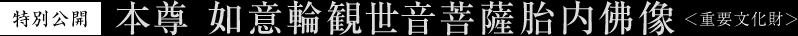 特別公開 本尊 如意輪観世音菩薩胎内佛像 ＜重要文化財＞